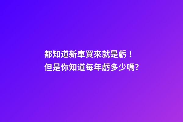 都知道新車買來就是虧！但是你知道每年虧多少嗎？